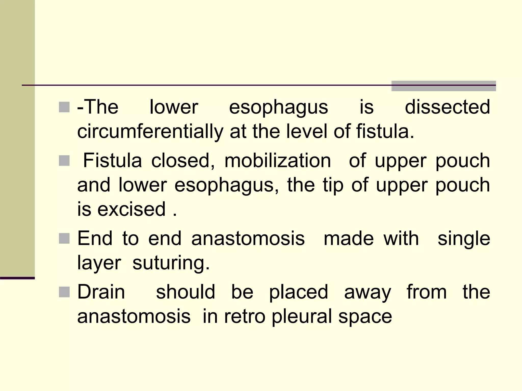  -The lower esophagus is dissected
circumferentially at the level of fistula.
 Fistula closed, mobilization of upper pouch
and lower esophagus, the tip of upper pouch
is excised .
 End to end anastomosis made with single
layer suturing.
 Drain should be placed away from the
anastomosis in retro pleural space
 