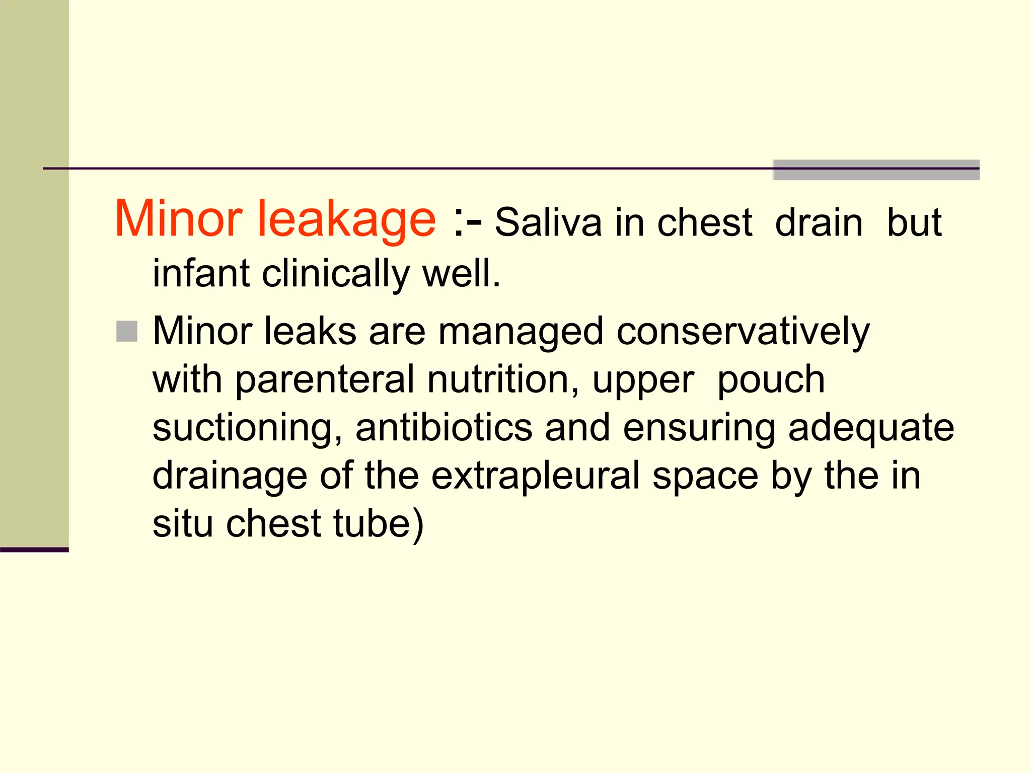 Minor leakage :- Saliva in chest drain but
infant clinically well.
 Minor leaks are managed conservatively
with parenteral nutrition, upper pouch
suctioning, antibiotics and ensuring adequate
drainage of the extrapleural space by the in
situ chest tube)
 