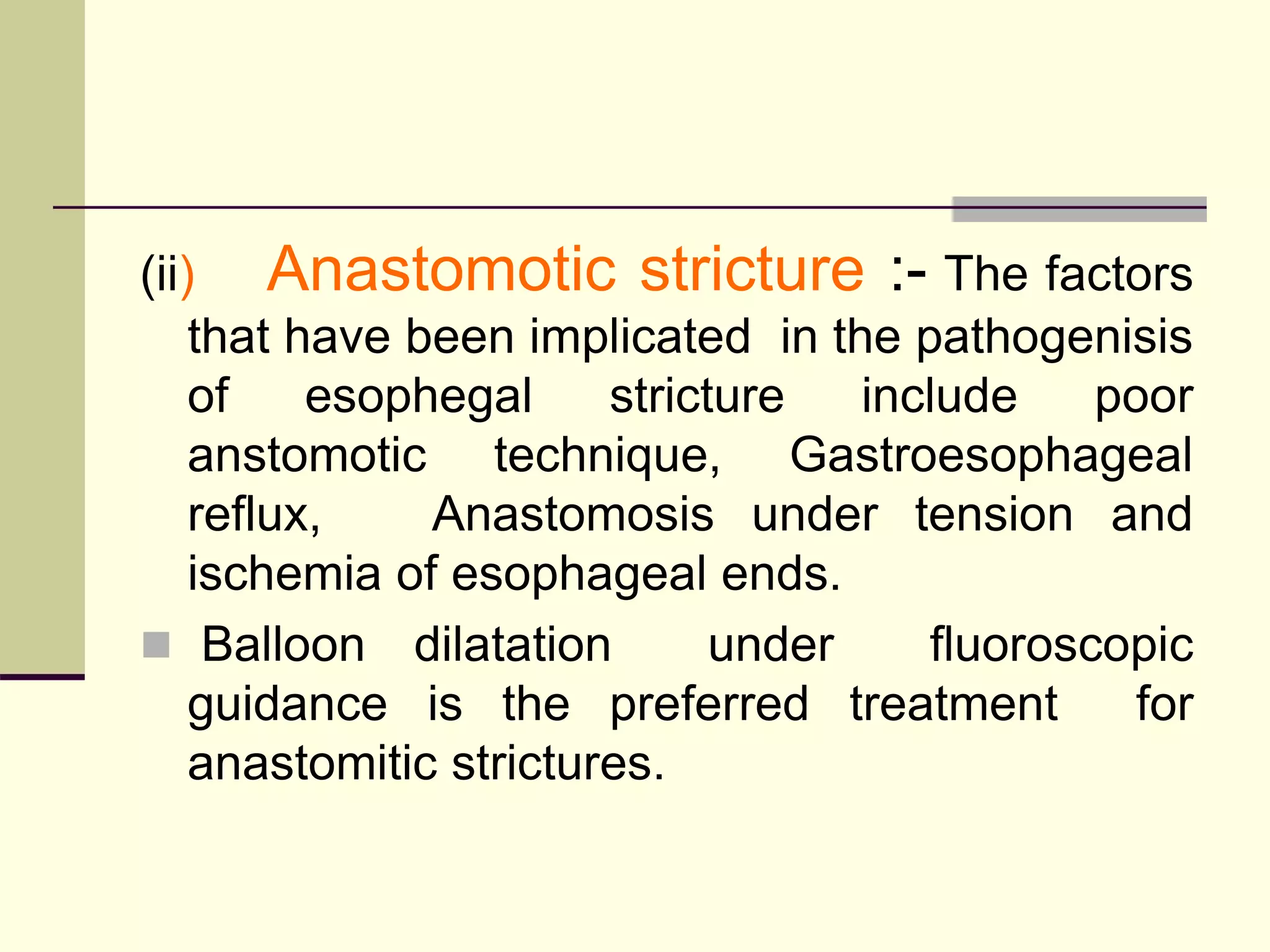 (ii) Anastomotic stricture :- The factors
that have been implicated in the pathogenisis
of esophegal stricture include poor
anstomotic technique, Gastroesophageal
reflux, Anastomosis under tension and
ischemia of esophageal ends.
 Balloon dilatation under fluoroscopic
guidance is the preferred treatment for
anastomitic strictures.
 