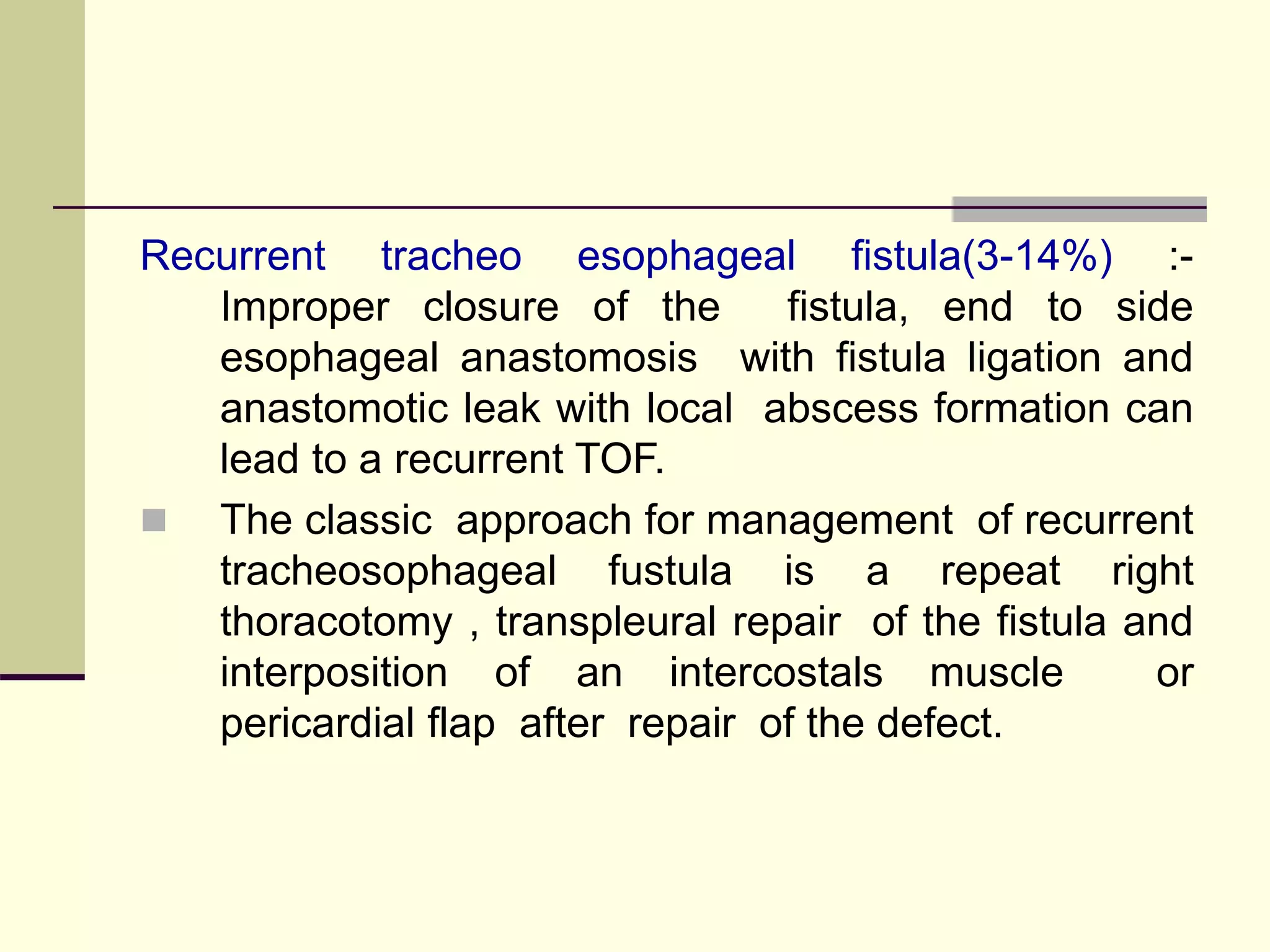 Recurrent tracheo esophageal fistula(3-14%) :-
Improper closure of the fistula, end to side
esophageal anastomosis with fistula ligation and
anastomotic leak with local abscess formation can
lead to a recurrent TOF.
 The classic approach for management of recurrent
tracheosophageal fustula is a repeat right
thoracotomy , transpleural repair of the fistula and
interposition of an intercostals muscle or
pericardial flap after repair of the defect.
 