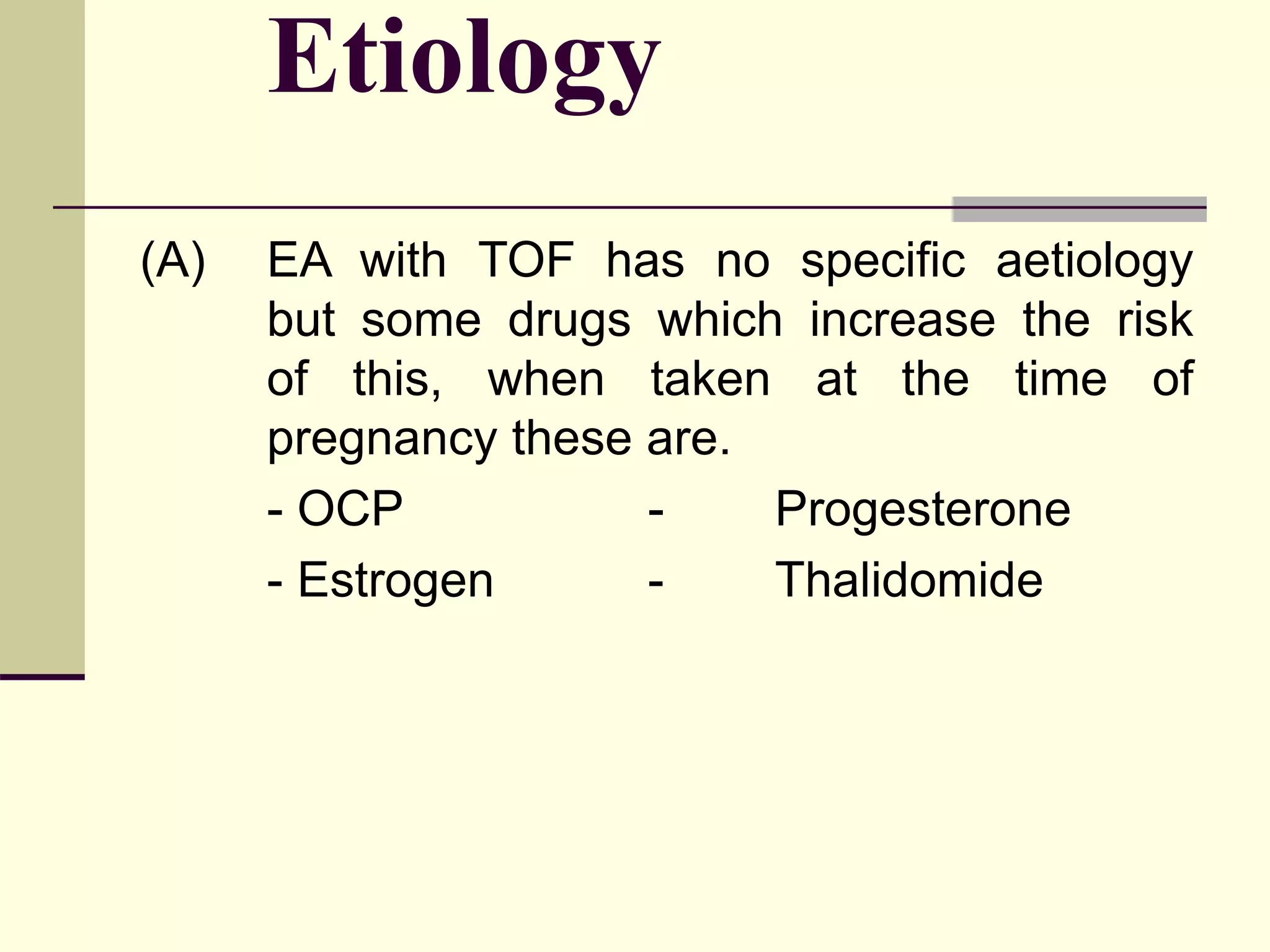 Etiology
(A) EA with TOF has no specific aetiology
but some drugs which increase the risk
of this, when taken at the time of
pregnancy these are.
- OCP - Progesterone
- Estrogen - Thalidomide
 