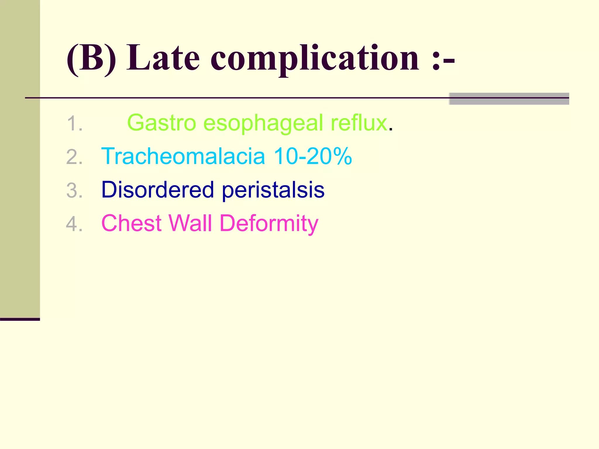 (B) Late complication :-
1. Gastro esophageal reflux.
2. Tracheomalacia 10-20%
3. Disordered peristalsis
4. Chest Wall Deformity
 