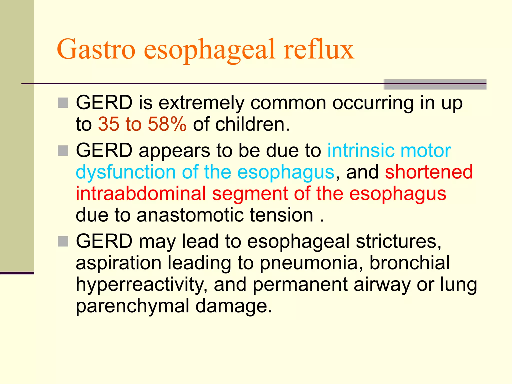 Gastro esophageal reflux
 GERD is extremely common occurring in up
to 35 to 58% of children.
 GERD appears to be due to intrinsic motor
dysfunction of the esophagus, and shortened
intraabdominal segment of the esophagus
due to anastomotic tension .
 GERD may lead to esophageal strictures,
aspiration leading to pneumonia, bronchial
hyperreactivity, and permanent airway or lung
parenchymal damage.
 