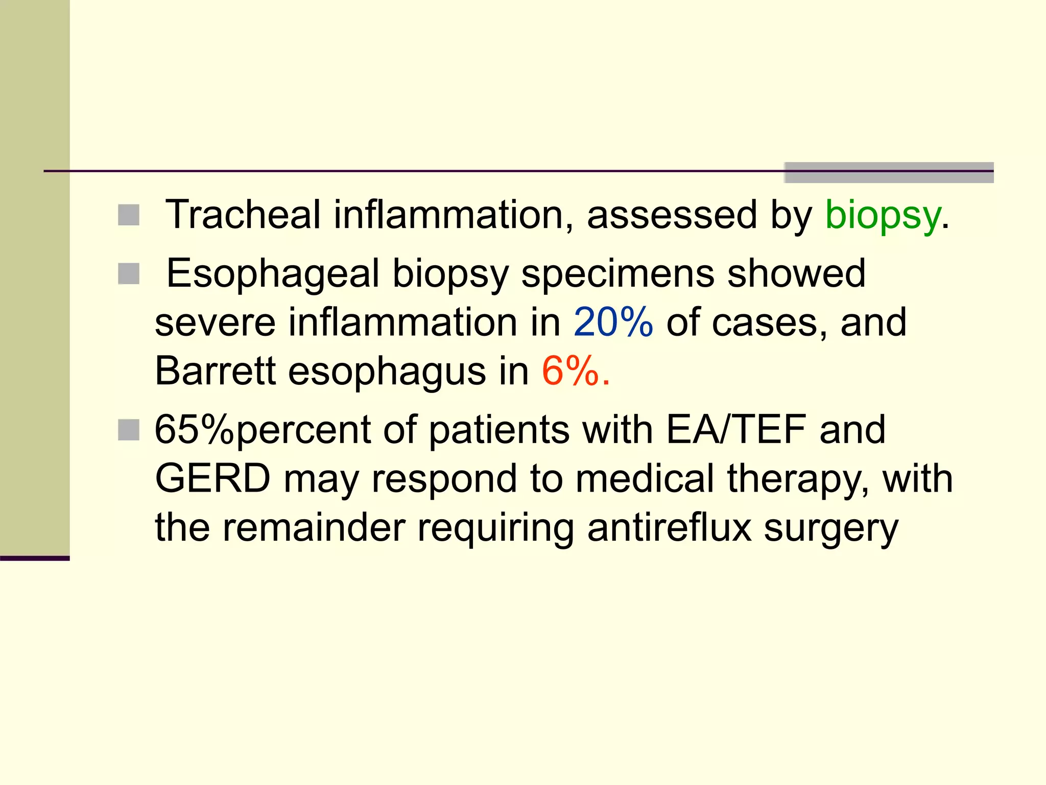  Tracheal inflammation, assessed by biopsy.
 Esophageal biopsy specimens showed
severe inflammation in 20% of cases, and
Barrett esophagus in 6%.
 65%percent of patients with EA/TEF and
GERD may respond to medical therapy, with
the remainder requiring antireflux surgery
 