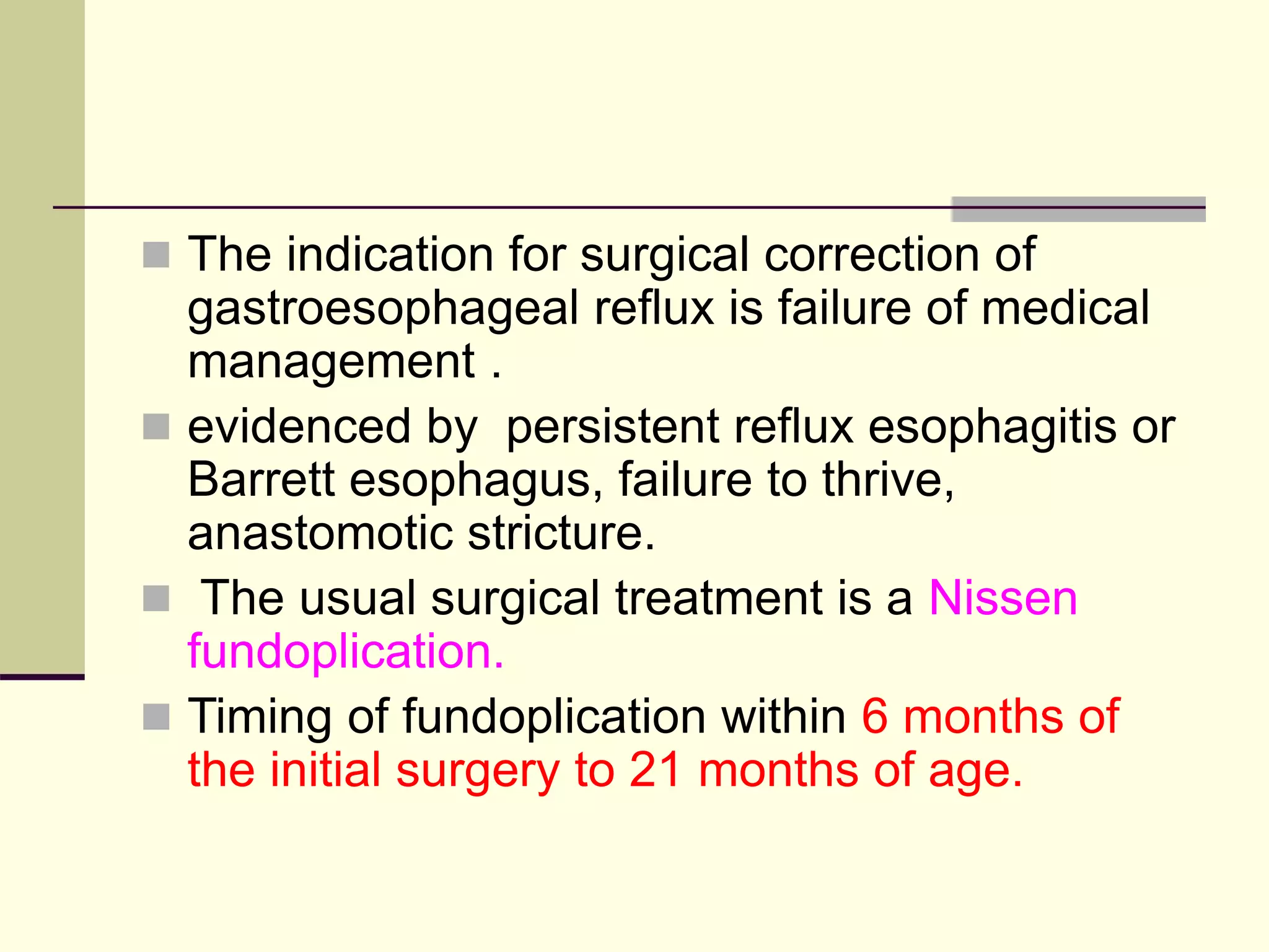  The indication for surgical correction of
gastroesophageal reflux is failure of medical
management .
 evidenced by persistent reflux esophagitis or
Barrett esophagus, failure to thrive,
anastomotic stricture.
 The usual surgical treatment is a Nissen
fundoplication.
 Timing of fundoplication within 6 months of
the initial surgery to 21 months of age.
 