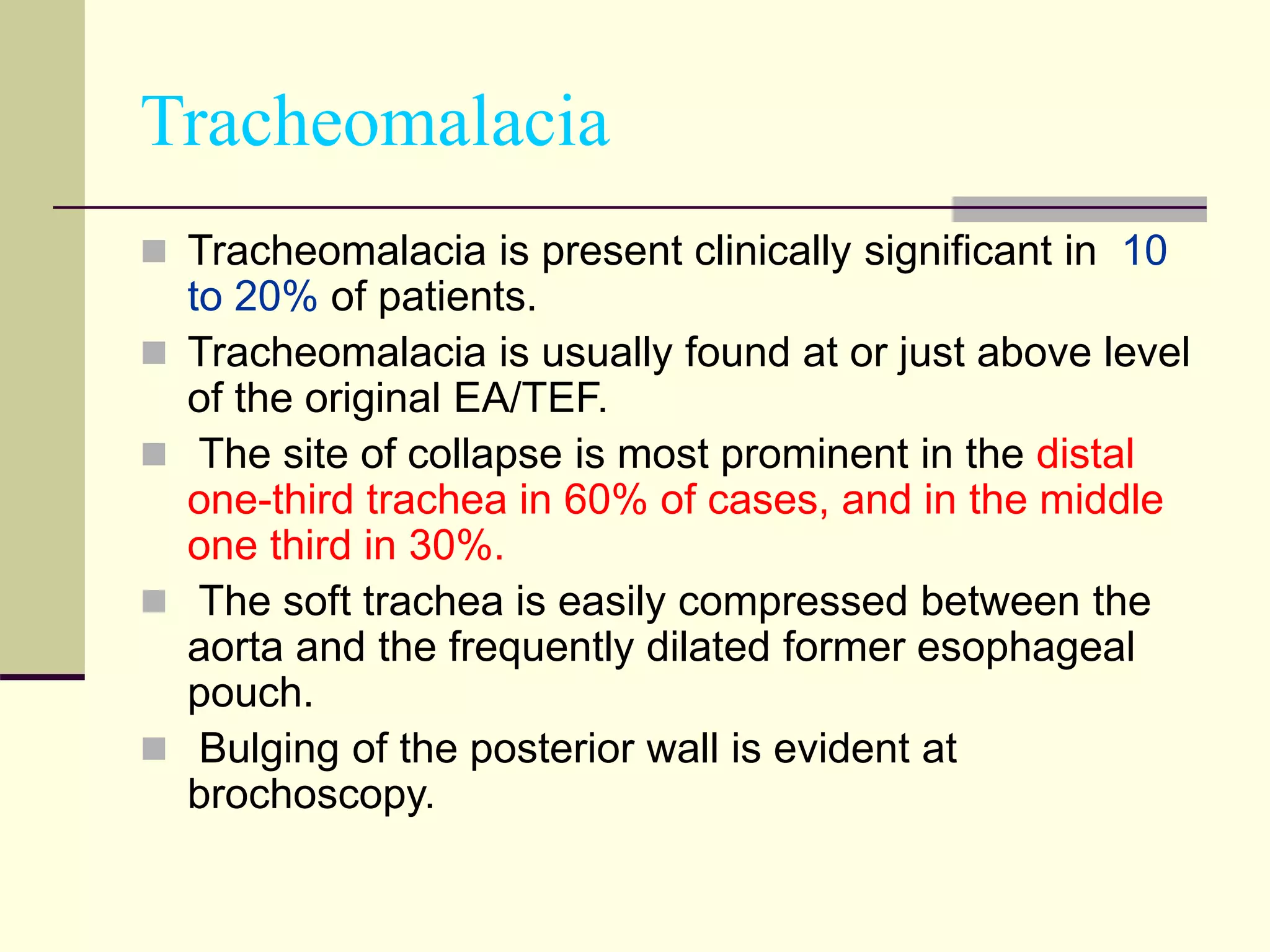 Tracheomalacia
 Tracheomalacia is present clinically significant in 10
to 20% of patients.
 Tracheomalacia is usually found at or just above level
of the original EA/TEF.
 The site of collapse is most prominent in the distal
one-third trachea in 60% of cases, and in the middle
one third in 30%.
 The soft trachea is easily compressed between the
aorta and the frequently dilated former esophageal
pouch.
 Bulging of the posterior wall is evident at
brochoscopy.
 