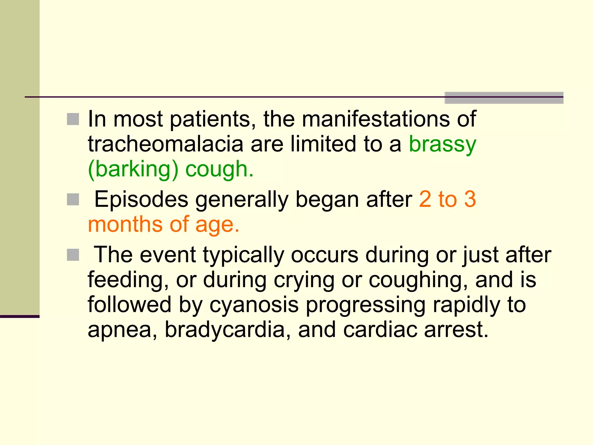  In most patients, the manifestations of
tracheomalacia are limited to a brassy
(barking) cough.
 Episodes generally began after 2 to 3
months of age.
 The event typically occurs during or just after
feeding, or during crying or coughing, and is
followed by cyanosis progressing rapidly to
apnea, bradycardia, and cardiac arrest.
 