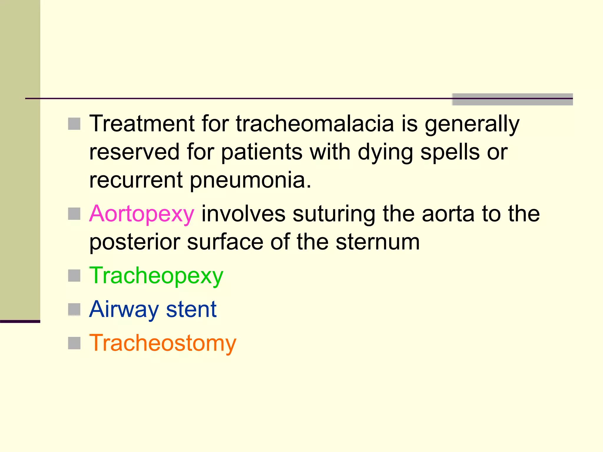  Treatment for tracheomalacia is generally
reserved for patients with dying spells or
recurrent pneumonia.
 Aortopexy involves suturing the aorta to the
posterior surface of the sternum
 Tracheopexy
 Airway stent
 Tracheostomy
 
