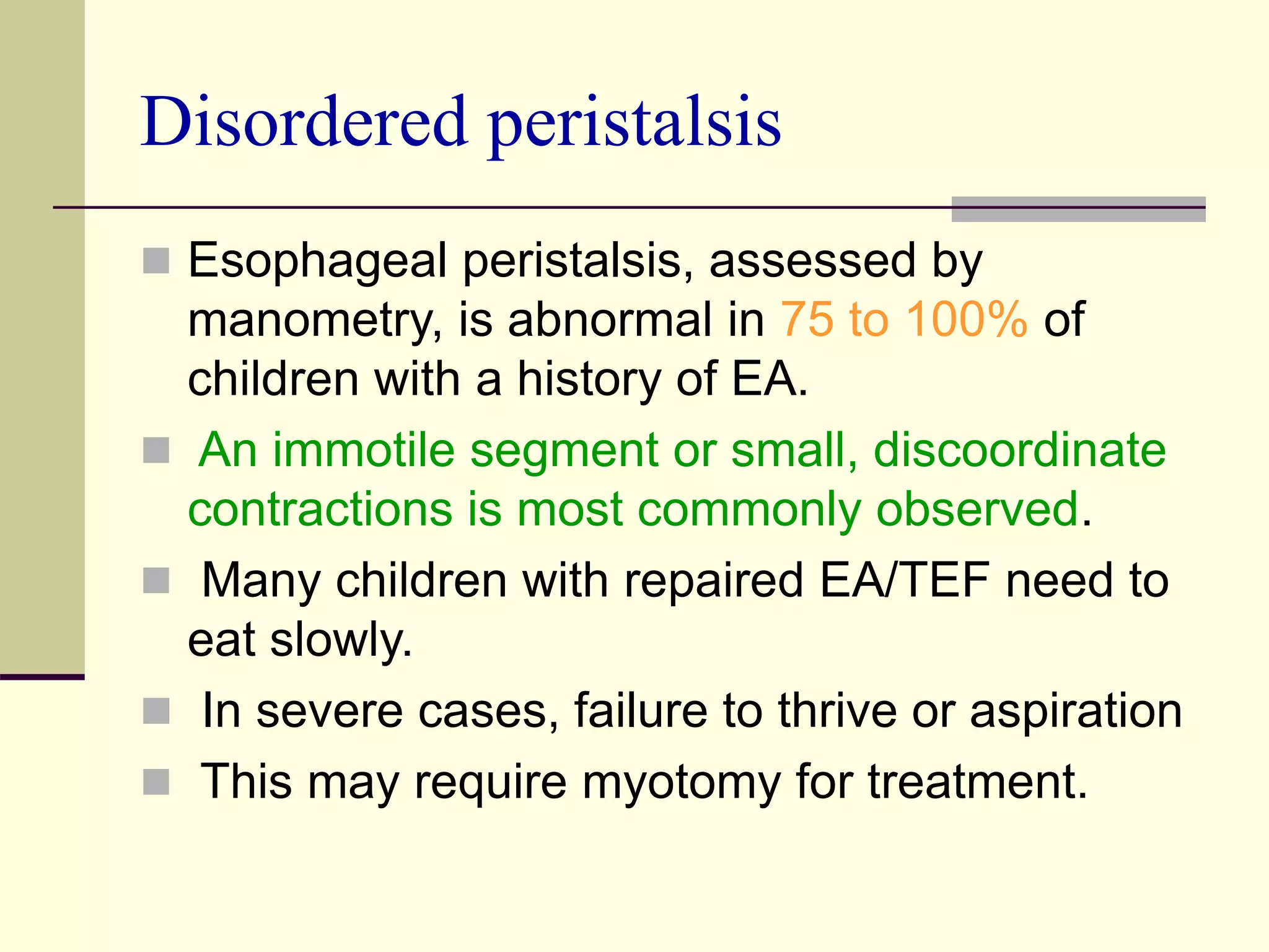 Disordered peristalsis
 Esophageal peristalsis, assessed by
manometry, is abnormal in 75 to 100% of
children with a history of EA.
 An immotile segment or small, discoordinate
contractions is most commonly observed.
 Many children with repaired EA/TEF need to
eat slowly.
 In severe cases, failure to thrive or aspiration
 This may require myotomy for treatment.
 
