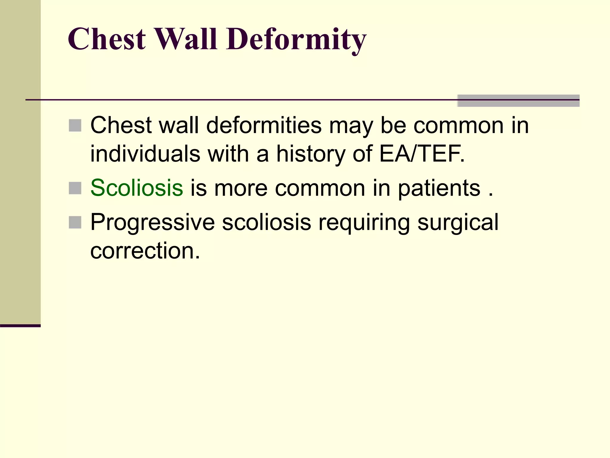 Chest Wall Deformity
 Chest wall deformities may be common in
individuals with a history of EA/TEF.
 Scoliosis is more common in patients .
 Progressive scoliosis requiring surgical
correction.
 