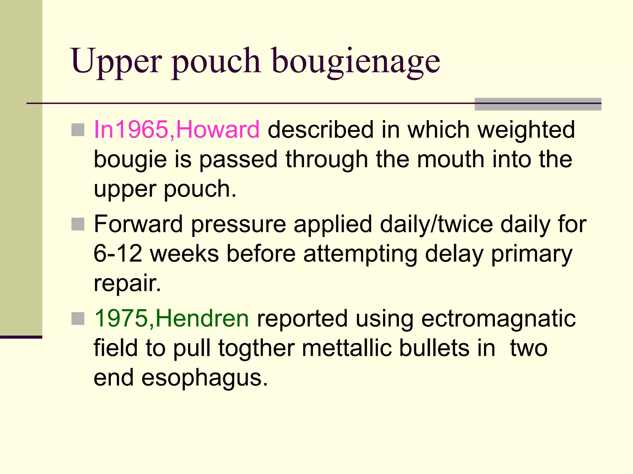 Upper pouch bougienage
 In1965,Howard described in which weighted
bougie is passed through the mouth into the
upper pouch.
 Forward pressure applied daily/twice daily for
6-12 weeks before attempting delay primary
repair.
 1975,Hendren reported using ectromagnatic
field to pull togther mettallic bullets in two
end esophagus.
 