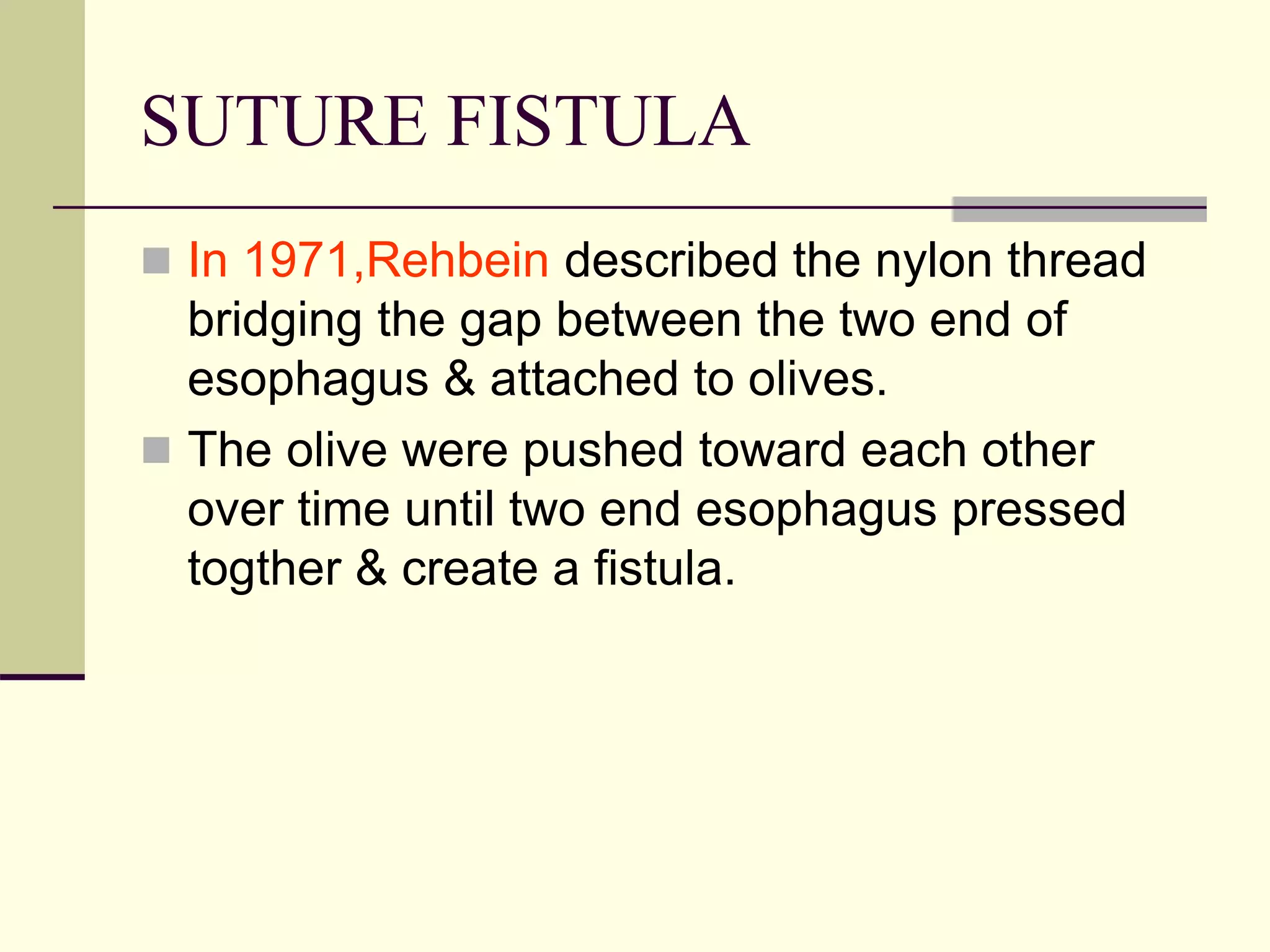 SUTURE FISTULA
 In 1971,Rehbein described the nylon thread
bridging the gap between the two end of
esophagus & attached to olives.
 The olive were pushed toward each other
over time until two end esophagus pressed
togther & create a fistula.
 