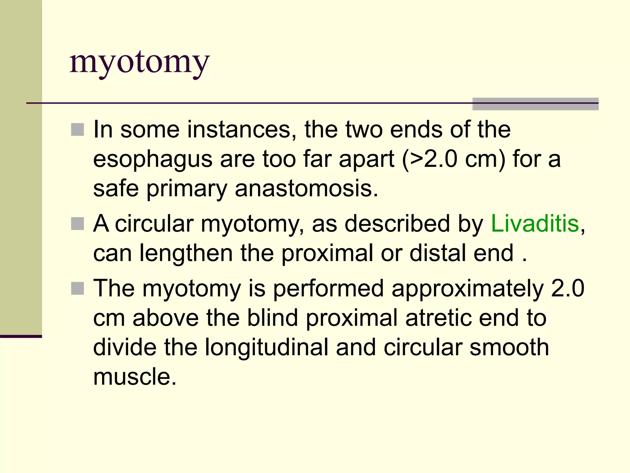 myotomy
 In some instances, the two ends of the
esophagus are too far apart (>2.0 cm) for a
safe primary anastomosis.
 A circular myotomy, as described by Livaditis,
can lengthen the proximal or distal end .
 The myotomy is performed approximately 2.0
cm above the blind proximal atretic end to
divide the longitudinal and circular smooth
muscle.
 