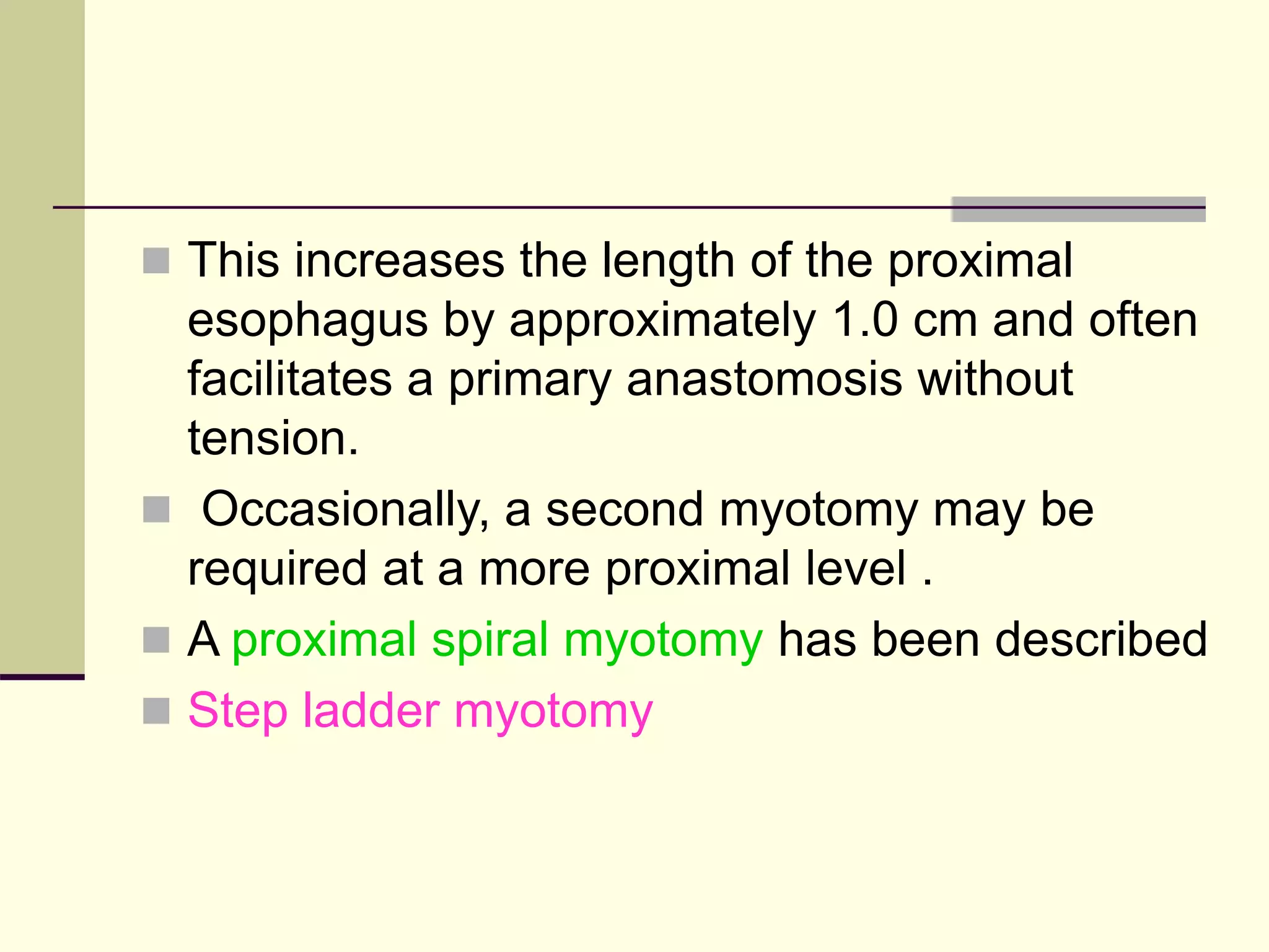  This increases the length of the proximal
esophagus by approximately 1.0 cm and often
facilitates a primary anastomosis without
tension.
 Occasionally, a second myotomy may be
required at a more proximal level .
 A proximal spiral myotomy has been described
 Step ladder myotomy
 