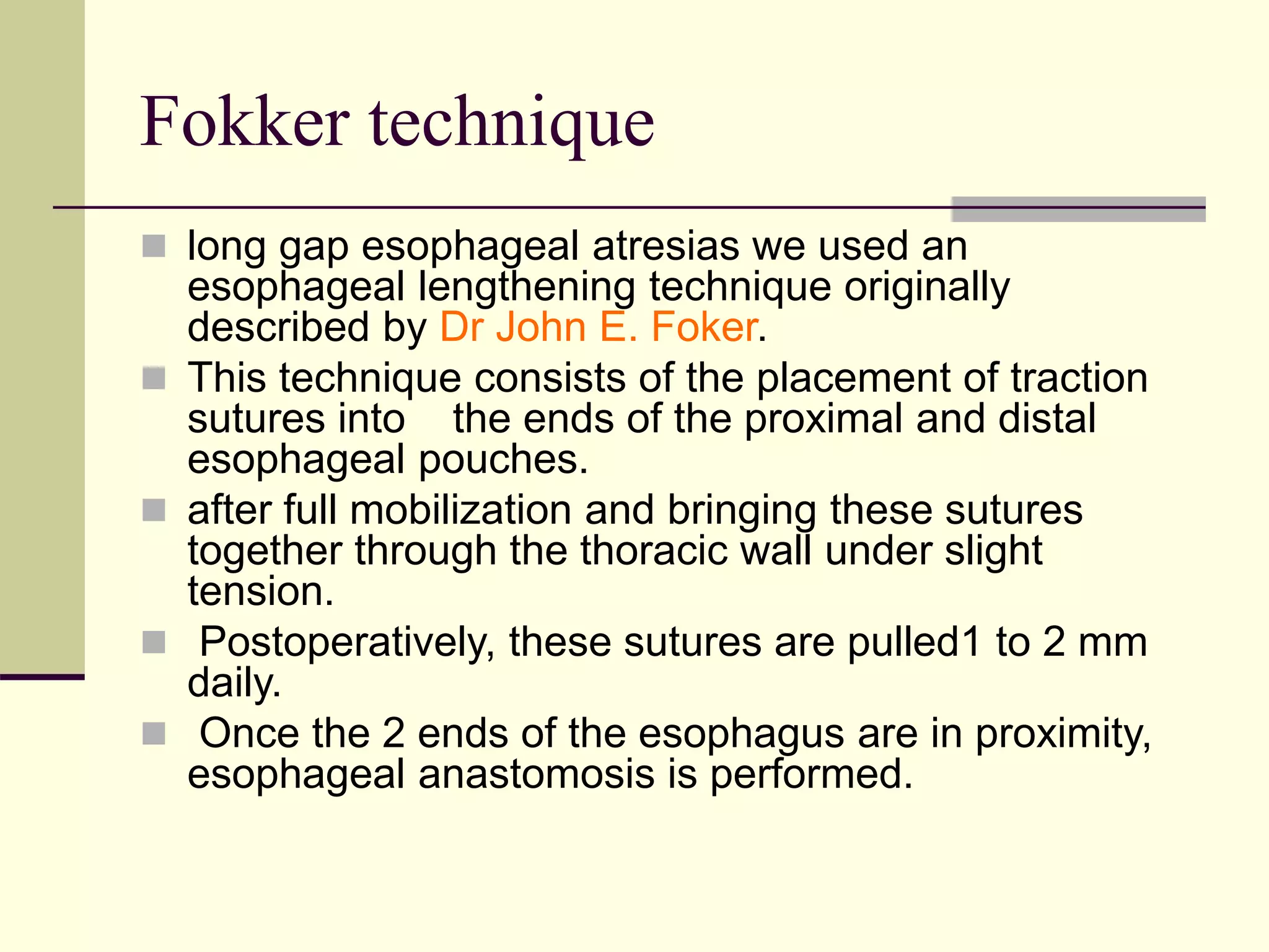 Fokker technique
 long gap esophageal atresias we used an
esophageal lengthening technique originally
described by Dr John E. Foker.
 This technique consists of the placement of traction
sutures into the ends of the proximal and distal
esophageal pouches.
 after full mobilization and bringing these sutures
together through the thoracic wall under slight
tension.
 Postoperatively, these sutures are pulled1 to 2 mm
daily.
 Once the 2 ends of the esophagus are in proximity,
esophageal anastomosis is performed.
 