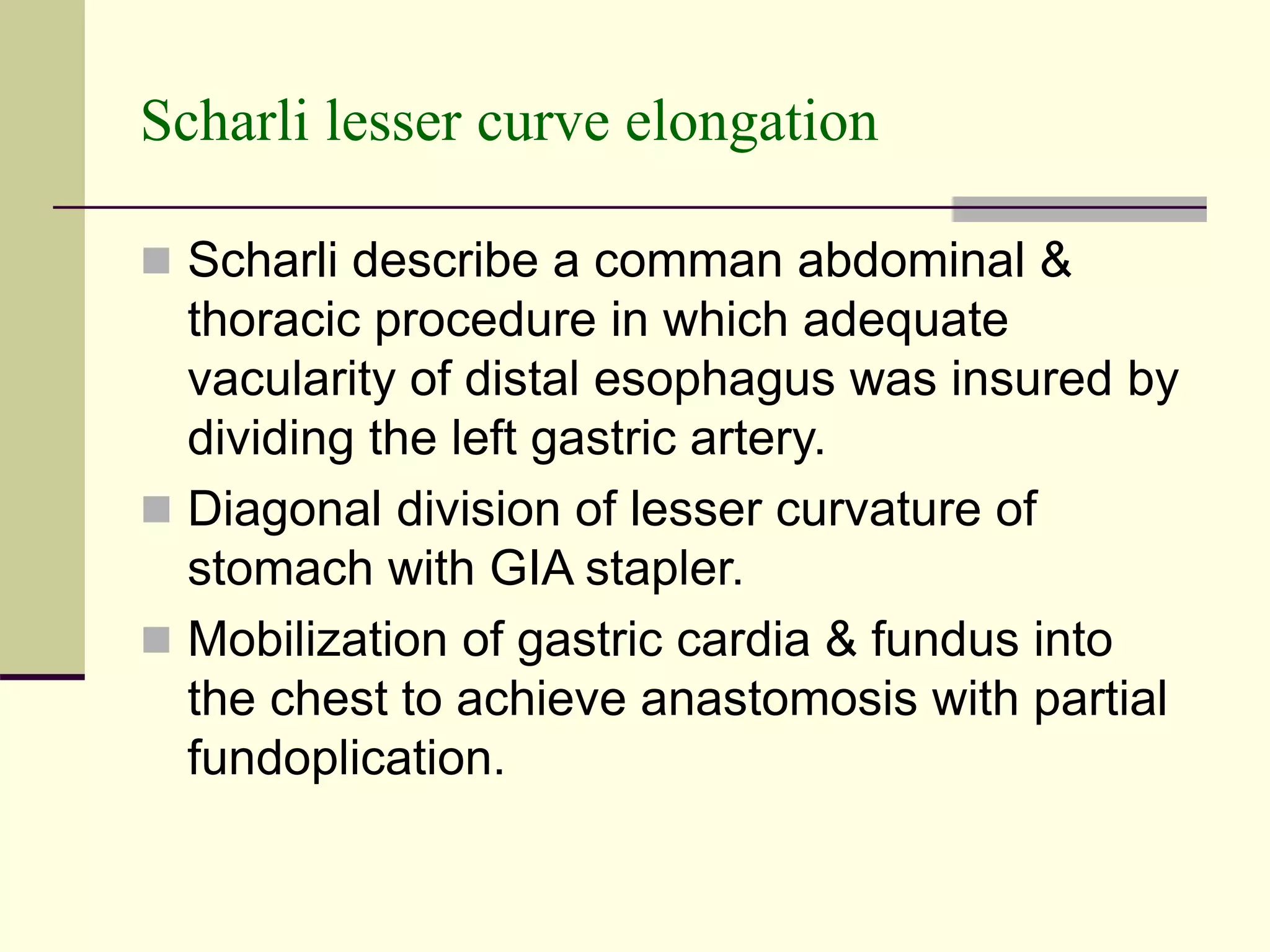 Scharli lesser curve elongation
 Scharli describe a comman abdominal &
thoracic procedure in which adequate
vacularity of distal esophagus was insured by
dividing the left gastric artery.
 Diagonal division of lesser curvature of
stomach with GIA stapler.
 Mobilization of gastric cardia & fundus into
the chest to achieve anastomosis with partial
fundoplication.
 