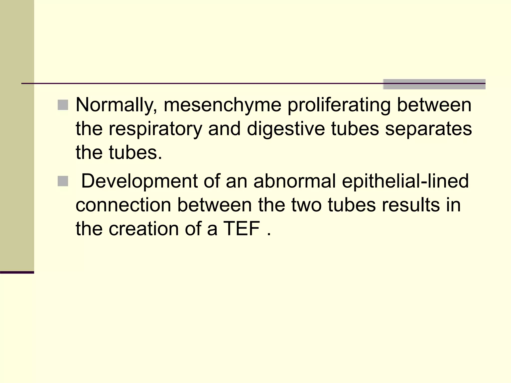  Normally, mesenchyme proliferating between
the respiratory and digestive tubes separates
the tubes.
 Development of an abnormal epithelial-lined
connection between the two tubes results in
the creation of a TEF .
 