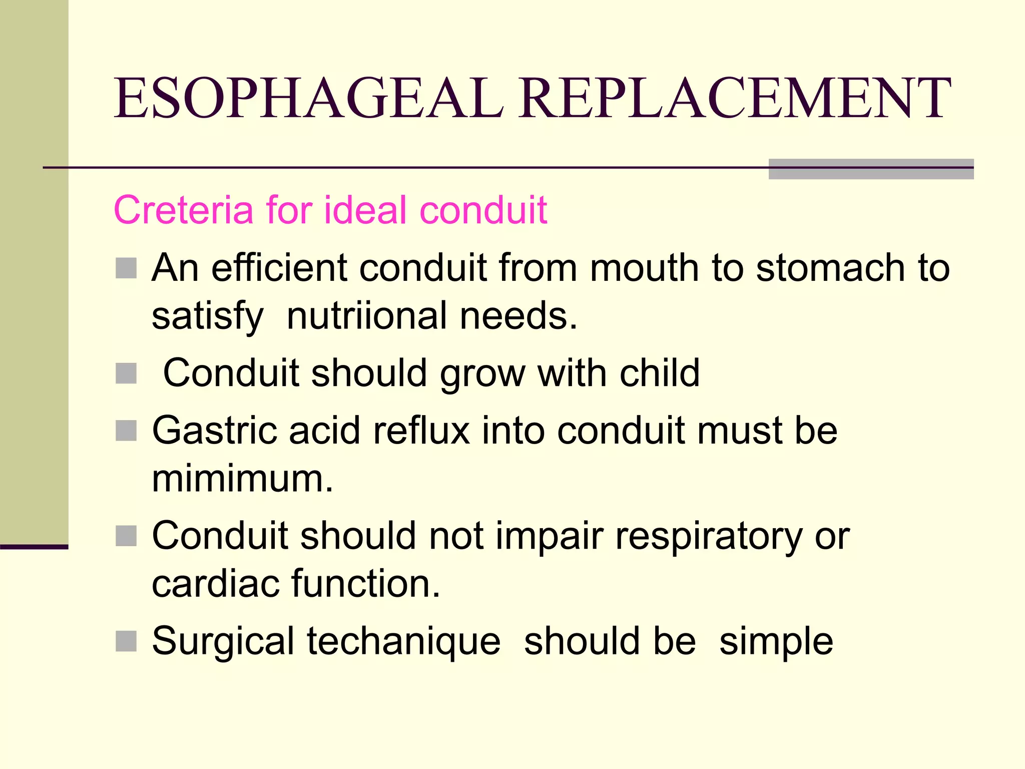 ESOPHAGEAL REPLACEMENT
Creteria for ideal conduit
 An efficient conduit from mouth to stomach to
satisfy nutriional needs.
 Conduit should grow with child
 Gastric acid reflux into conduit must be
mimimum.
 Conduit should not impair respiratory or
cardiac function.
 Surgical techanique should be simple
 