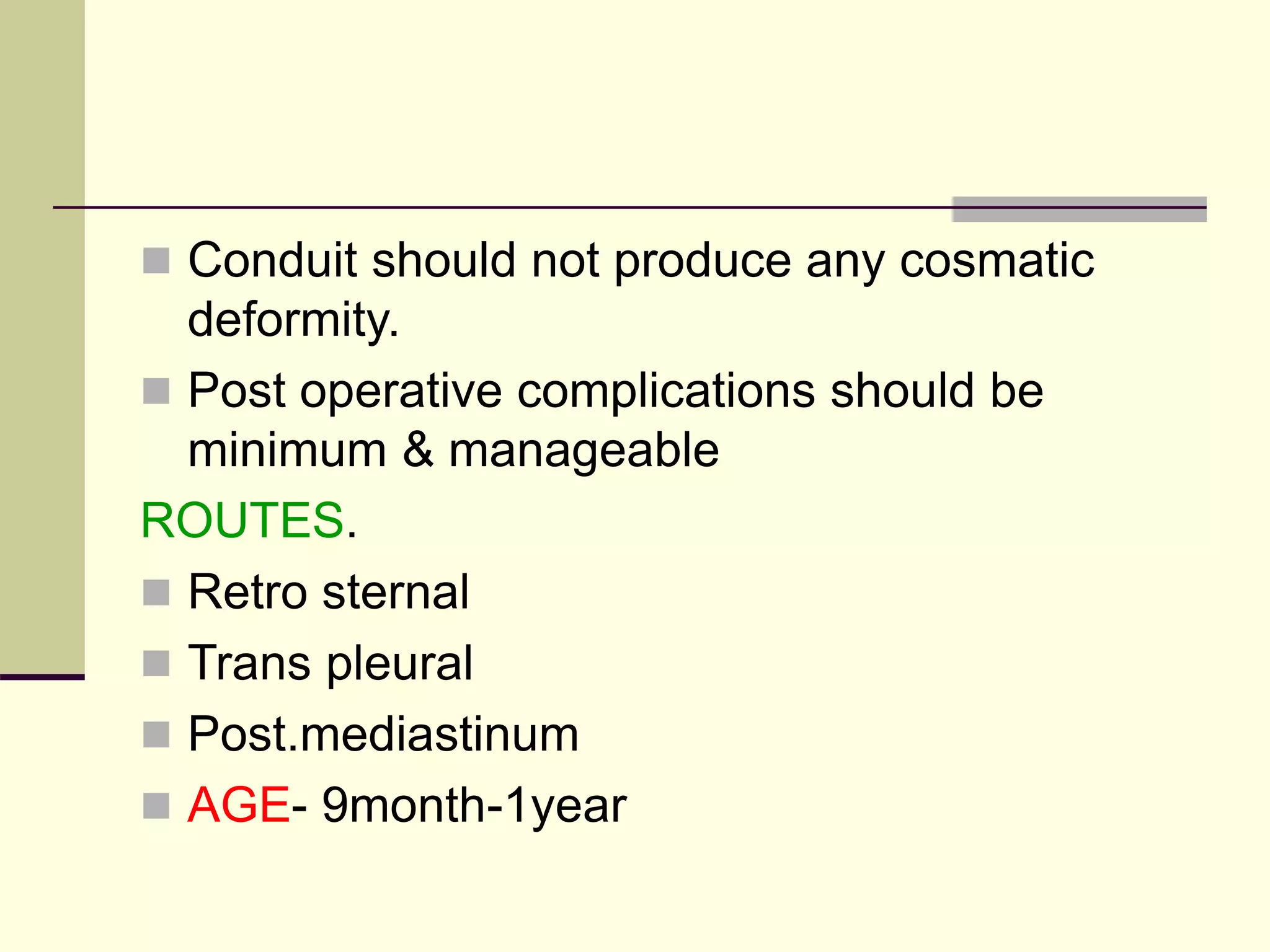 Conduit should not produce any cosmatic
deformity.
 Post operative complications should be
minimum & manageable
ROUTES.
 Retro sternal
 Trans pleural
 Post.mediastinum
 AGE- 9month-1year
 