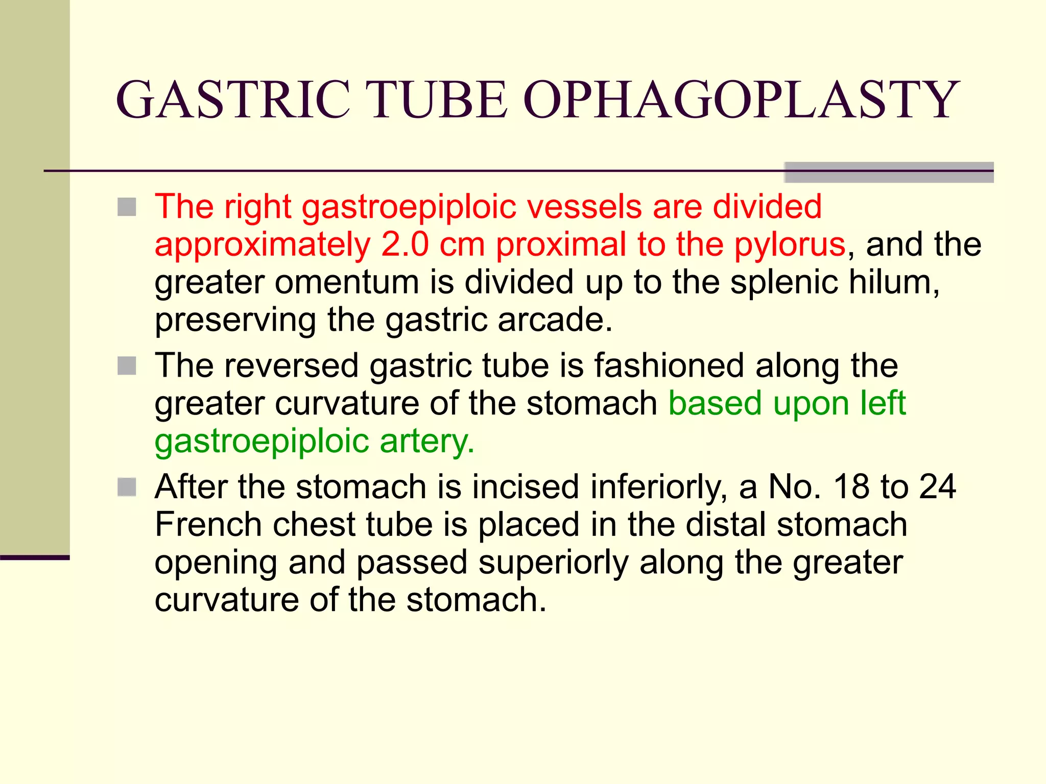 GASTRIC TUBE OPHAGOPLASTY
 The right gastroepiploic vessels are divided
approximately 2.0 cm proximal to the pylorus, and the
greater omentum is divided up to the splenic hilum,
preserving the gastric arcade.
 The reversed gastric tube is fashioned along the
greater curvature of the stomach based upon left
gastroepiploic artery.
 After the stomach is incised inferiorly, a No. 18 to 24
French chest tube is placed in the distal stomach
opening and passed superiorly along the greater
curvature of the stomach.
 