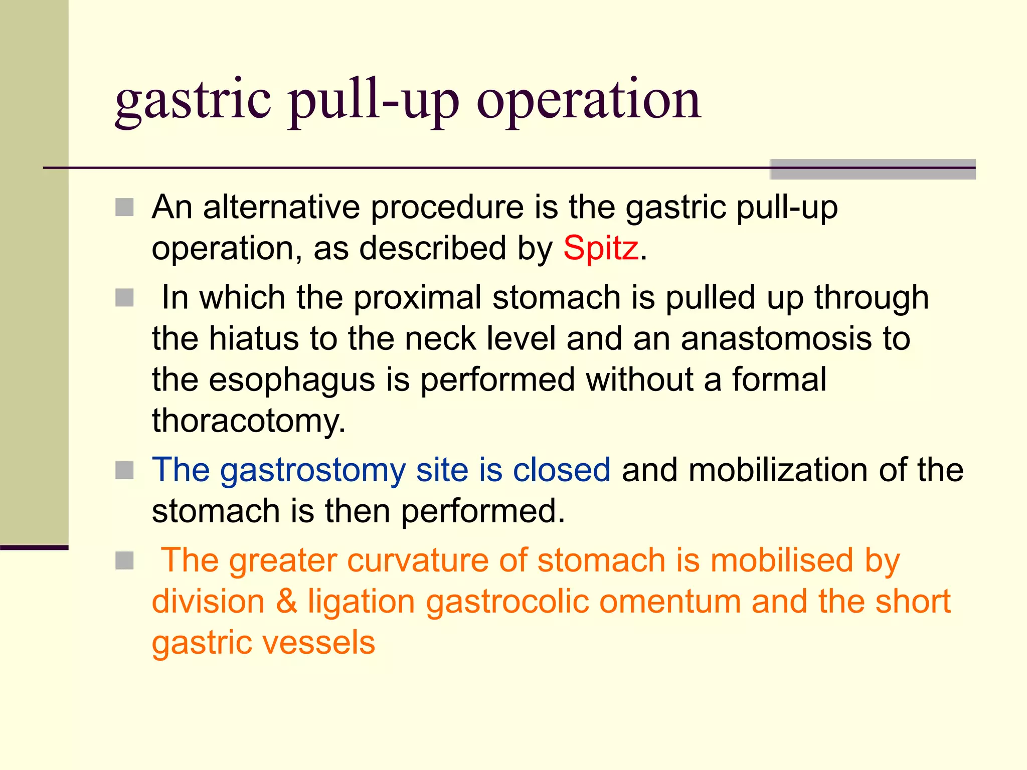 gastric pull-up operation
 An alternative procedure is the gastric pull-up
operation, as described by Spitz.
 In which the proximal stomach is pulled up through
the hiatus to the neck level and an anastomosis to
the esophagus is performed without a formal
thoracotomy.
 The gastrostomy site is closed and mobilization of the
stomach is then performed.
 The greater curvature of stomach is mobilised by
division & ligation gastrocolic omentum and the short
gastric vessels
 