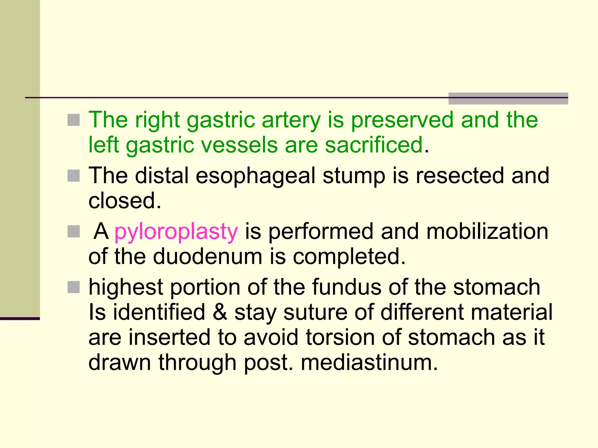  The right gastric artery is preserved and the
left gastric vessels are sacrificed.
 The distal esophageal stump is resected and
closed.
 A pyloroplasty is performed and mobilization
of the duodenum is completed.
 highest portion of the fundus of the stomach
Is identified & stay suture of different material
are inserted to avoid torsion of stomach as it
drawn through post. mediastinum.
 