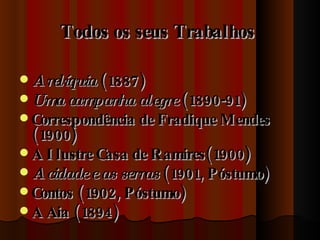 Todos os seus Trabalhos   A relíquia  (1887) Uma campanha alegre  (1890-91)  Correspondência de Fradique Mendes (1900)  A Ilustre Casa de Ramires(1900) A cidade e as serras  (1901, Póstumo) Contos (1902, Póstumo)  A Aia (1894)  