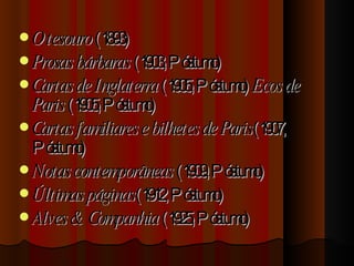 O tesouro  (1893)  Prosas bárbaras  (1903, Póstumo)  Cartas de Inglaterra  (1905, Póstumo)  Ecos de Paris  (1905, Póstumo)  Cartas familiares e bilhetes de Paris (1907, Póstumo)  Notas contemporâneas  (1909, Póstumo)  Últimas páginas (1912, Póstumo)  Alves & Companhia  (1925, Póstumo)  
