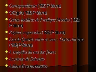 Correspondência  (1925, Póstumo)  O Egipto (1926, Póstumo)  Cartas inéditas de Fradique Mendes  (1929, Póstumo)  Páginas esquecidas  (1929, Póstumo)  Eça de Queirós entre os seus - Cartas íntimas  (1949, Póstumo)  A tragédia da rua das flores As minas de Salomão Adão e Eva no paraíso 