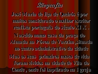 Biografia José Maria de Eça de Queirós é por muitos considerado o melhor escritor realista português do século XIX . Nascido numa casa da praça do Almada na Póvoa de Varzim ,situada  no centro administrativo da cidade  Mas os seus  primeiros meses de vida foram vividos na cidade de Vila do Conde , onde foi baptizado na Igreja Matriz 