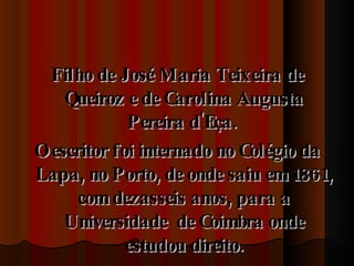 Filho de José Maria Teixeira de Queiroz e de Carolina Augusta Pereira d'Eça.  O escritor foi internado no Colégio da Lapa, no Porto, de onde saiu em 1861, com dezasseis anos, para a Universidade  de Coimbra onde estudou direito. 