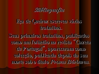 Bibliografia   Eça de Queiroz escreveu vários trabalhos. Seus primeiros trabalhos, publicados como um folhetão na revista "Gazeta de Portugal", apareceram como colecção, publicada depois da sua morte sob o título  Prosas Bárbaras .  