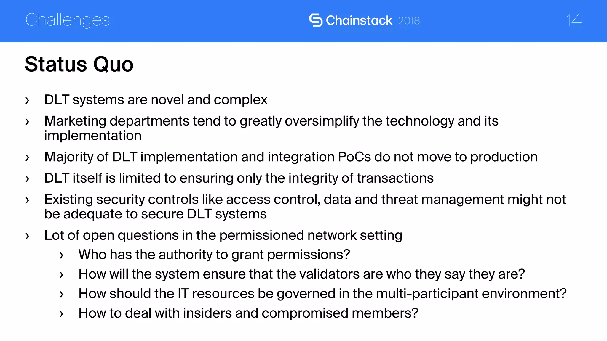 14
Status Quo
Challenges
› DLT systems are novel and complex
› Marketing departments tend to greatly oversimplify the technology and its
implementation
› Majority of DLT implementation and integration PoCs do not move to production
› DLT itself is limited to ensuring only the integrity of transactions
› Existing security controls like access control, data and threat management might not
be adequate to secure DLT systems
› Lot of open questions in the permissioned network setting
› Who has the authority to grant permissions?
› How will the system ensure that the validators are who they say they are?
› How should the IT resources be governed in the multi-participant environment?
› How to deal with insiders and compromised members?
 