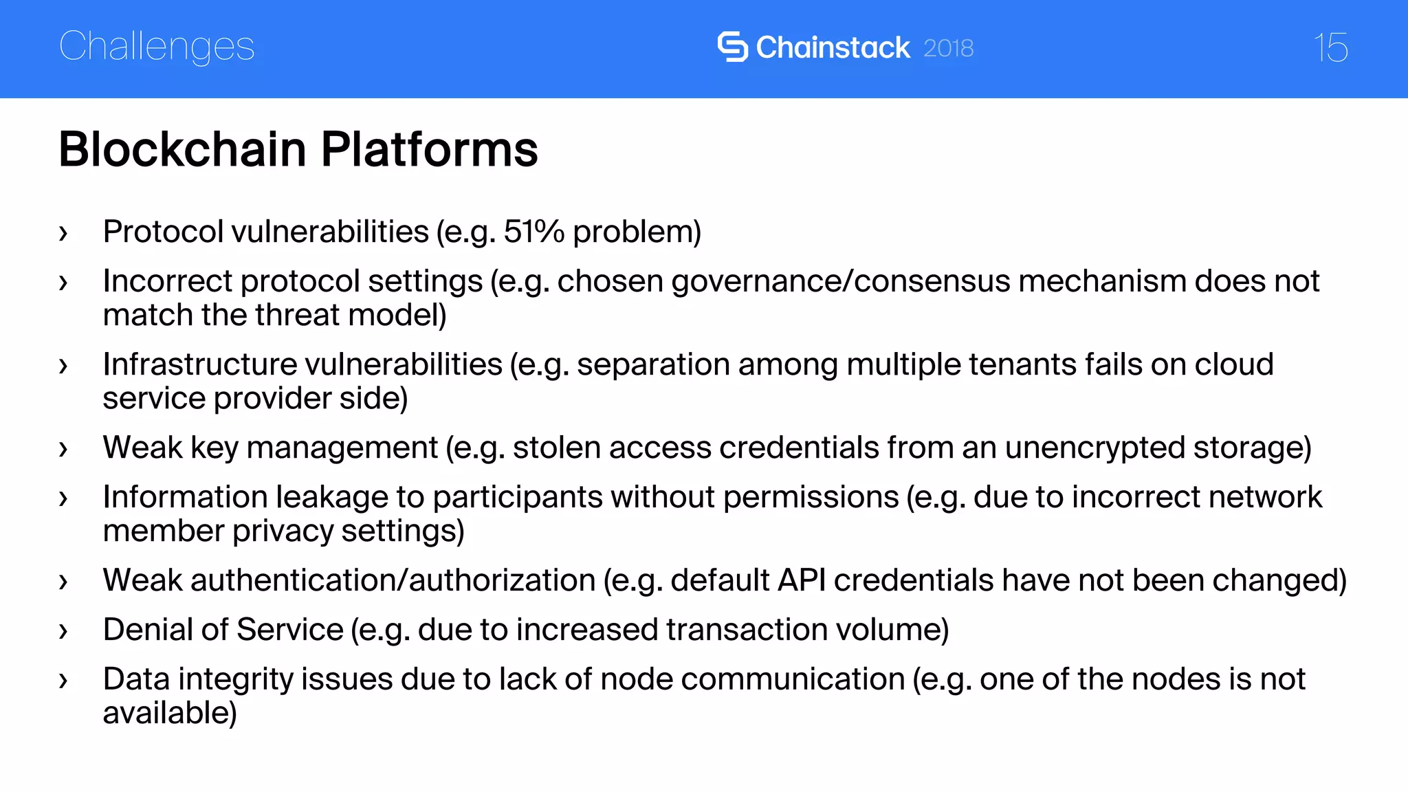 15
Blockchain Platforms
Challenges
› Protocol vulnerabilities (e.g. 51% problem)
› Incorrect protocol settings (e.g. chosen governance/consensus mechanism does not
match the threat model)
› Infrastructure vulnerabilities (e.g. separation among multiple tenants fails on cloud
service provider side)
› Weak key management (e.g. stolen access credentials from an unencrypted storage)
› Information leakage to participants without permissions (e.g. due to incorrect network
member privacy settings)
› Weak authentication/authorization (e.g. default API credentials have not been changed)
› Denial of Service (e.g. due to increased transaction volume)
› Data integrity issues due to lack of node communication (e.g. one of the nodes is not
available)
 