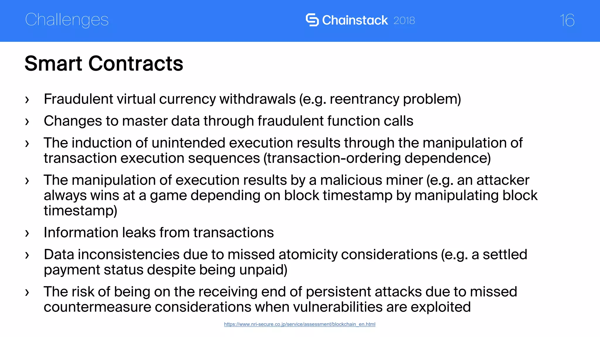 16
Smart Contracts
Challenges
https://www.nri-secure.co.jp/service/assessment/blockchain_en.html
› Fraudulent virtual currency withdrawals (e.g. reentrancy problem)
› Changes to master data through fraudulent function calls
› The induction of unintended execution results through the manipulation of
transaction execution sequences (transaction-ordering dependence)
› The manipulation of execution results by a malicious miner (e.g. an attacker
always wins at a game depending on block timestamp by manipulating block
timestamp)
› Information leaks from transactions
› Data inconsistencies due to missed atomicity considerations (e.g. a settled
payment status despite being unpaid)
› The risk of being on the receiving end of persistent attacks due to missed
countermeasure considerations when vulnerabilities are exploited
 