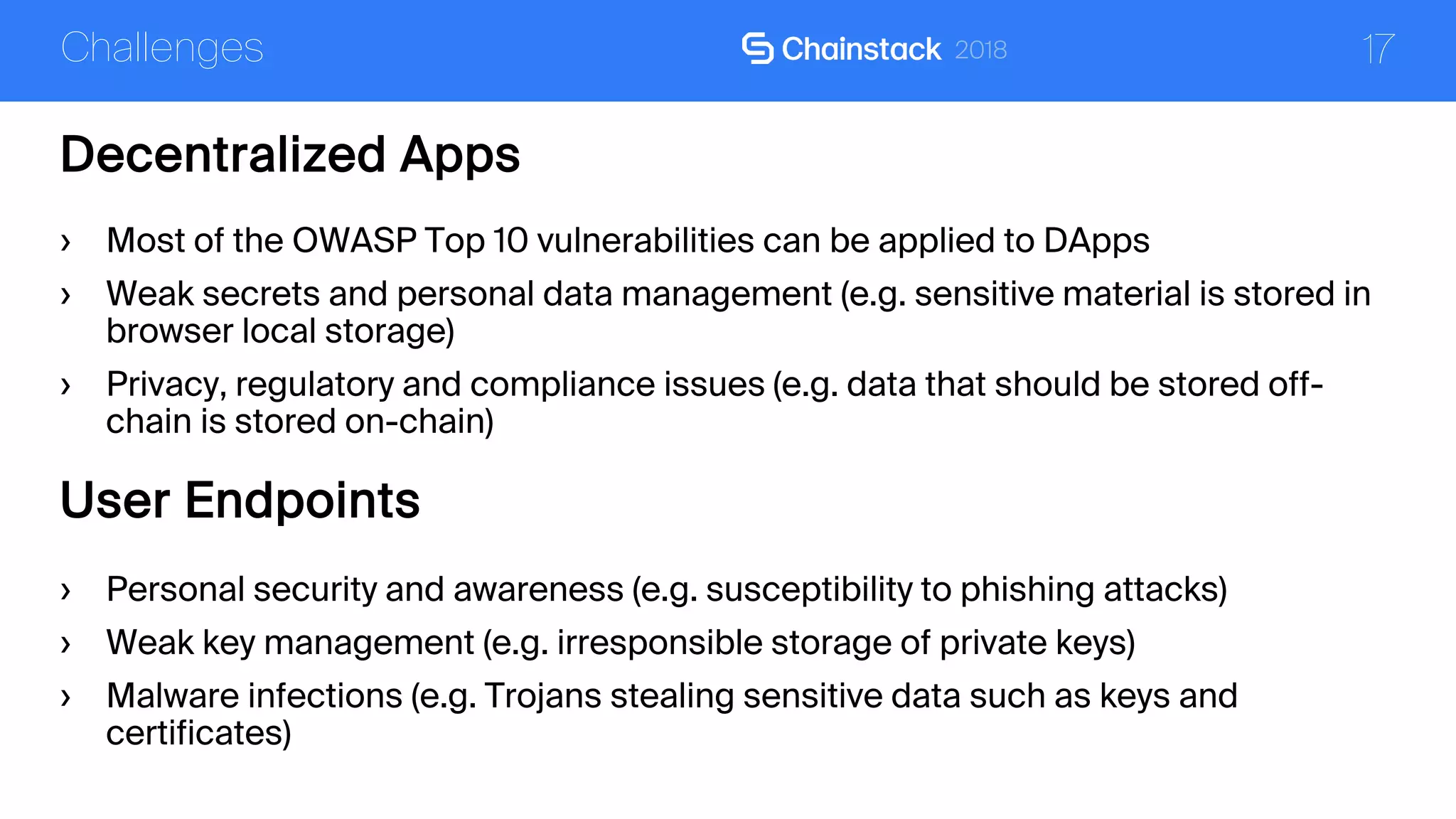 17
Decentralized Apps
Challenges
› Most of the OWASP Top 10 vulnerabilities can be applied to DApps
› Weak secrets and personal data management (e.g. sensitive material is stored in
browser local storage)
› Privacy, regulatory and compliance issues (e.g. data that should be stored off-
chain is stored on-chain)
User Endpoints
› Personal security and awareness (e.g. susceptibility to phishing attacks)
› Weak key management (e.g. irresponsible storage of private keys)
› Malware infections (e.g. Trojans stealing sensitive data such as keys and
certificates)
 