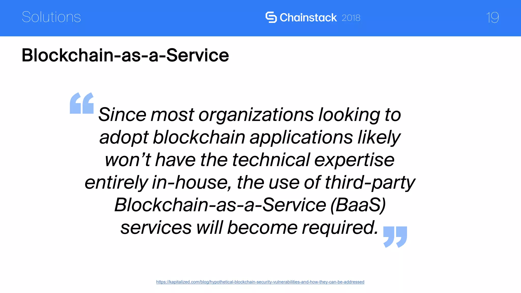 19
Blockchain-as-a-Service
Solutions
https://kapitalized.com/blog/hypothetical-blockchain-security-vulnerabilities-and-how-they-can-be-addressed
Since most organizations looking to
adopt blockchain applications likely
won’t have the technical expertise
entirely in-house, the use of third-party
Blockchain-as-a-Service (BaaS)
services will become required.
 