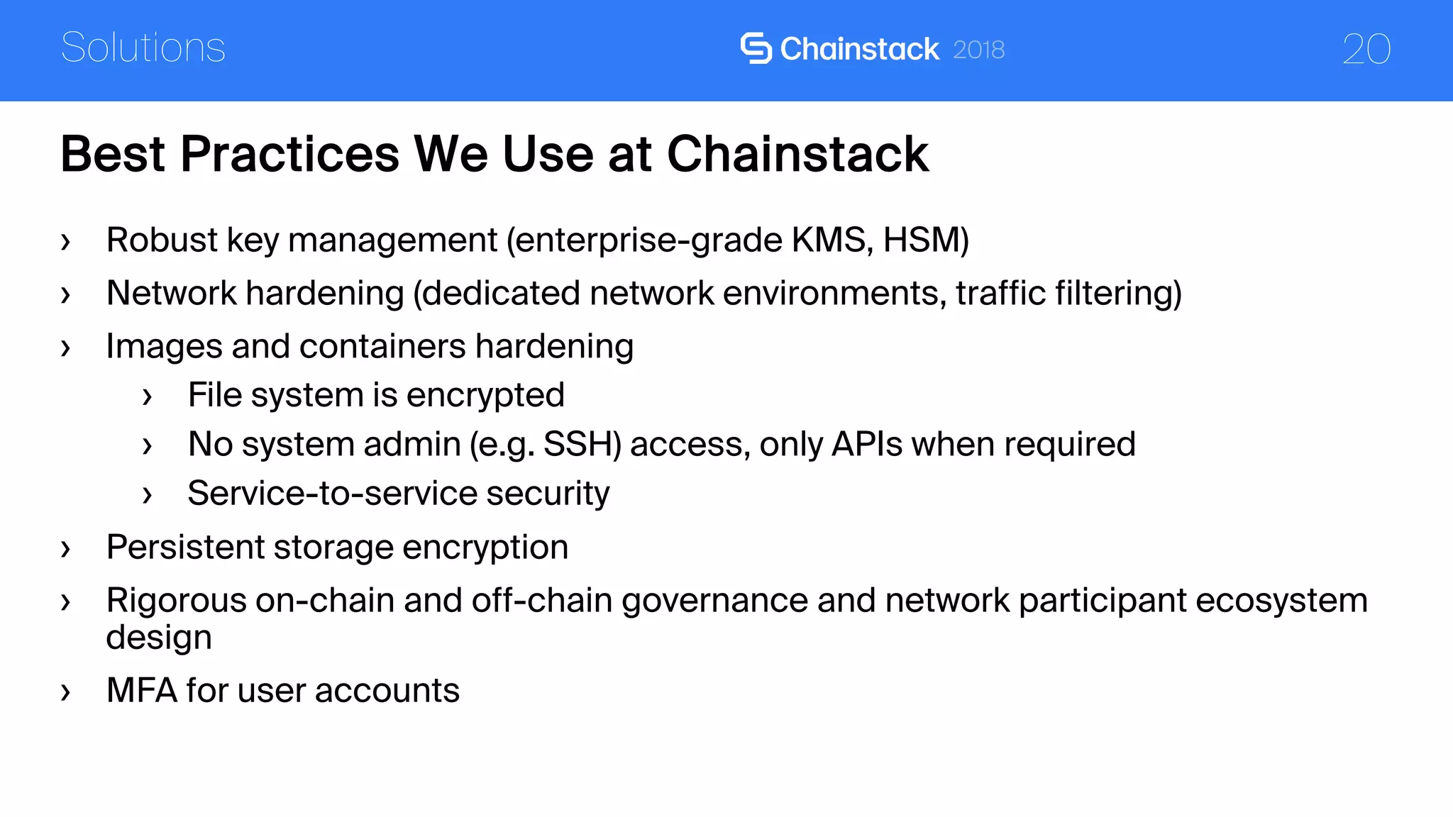 20
Best Practices We Use at Chainstack
Solutions
› Robust key management (enterprise-grade KMS, HSM)
› Network hardening (dedicated network environments, traffic filtering)
› Images and containers hardening
› File system is encrypted
› No system admin (e.g. SSH) access, only APIs when required
› Service-to-service security
› Persistent storage encryption
› Rigorous on-chain and off-chain governance and network participant ecosystem
design
› MFA for user accounts
 