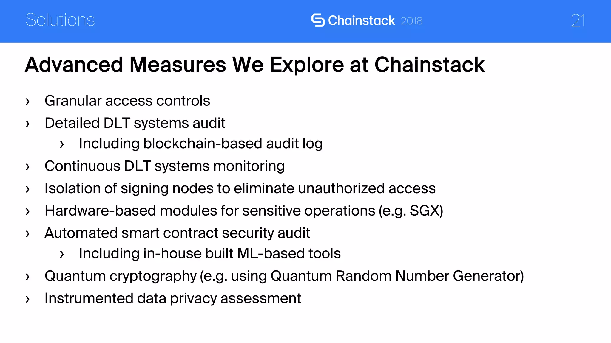 21
Advanced Measures We Explore at Chainstack
Solutions
› Granular access controls
› Detailed DLT systems audit
› Including blockchain-based audit log
› Continuous DLT systems monitoring
› Isolation of signing nodes to eliminate unauthorized access
› Hardware-based modules for sensitive operations (e.g. SGX)
› Automated smart contract security audit
› Including in-house built ML-based tools
› Quantum cryptography (e.g. using Quantum Random Number Generator)
› Instrumented data privacy assessment
 