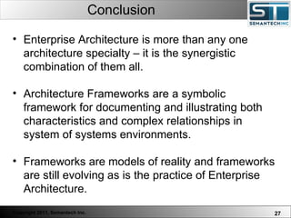 Conclusion Enterprise Architecture is more than any one architecture specialty – it is the synergistic combination of them all.  Architecture Frameworks are a symbolic framework for documenting and illustrating both characteristics and complex relationships in system of systems environments.  Frameworks are models of reality and frameworks are still evolving as is the practice of Enterprise Architecture.  