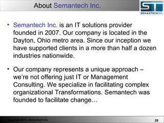 About  Semantech Inc.   Semantech Inc.  is an IT solutions provider founded in 2007. Our company is located in the Dayton, Ohio metro area. Since our inception we have supported clients in a more than half a dozen industries nationwide.  Our company represents a unique approach – we’re not offering just IT or Management Consulting. We specialize in facilitating complex organizational Transformations. Semantech was founded to facilitate change… 
