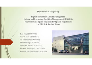Department of Hospitality
Higher Diploma in Leisure Management
Leisure and Recreation Facilities Management(LES4318)
Recreation and Sports Facilities for Special Population:
Lai Chi Kok, Po Lun Street
Kan Ning(210059698)
Yau Oi Man (210150654)
Yu Ka Shuen (210205805)
Ma Chi Wing (210081392)
Wong Yat Kwan (210112533)
Ho Yick Wai Hayes (210123560)
Lam Ho Hin Enderson (210194116)
 