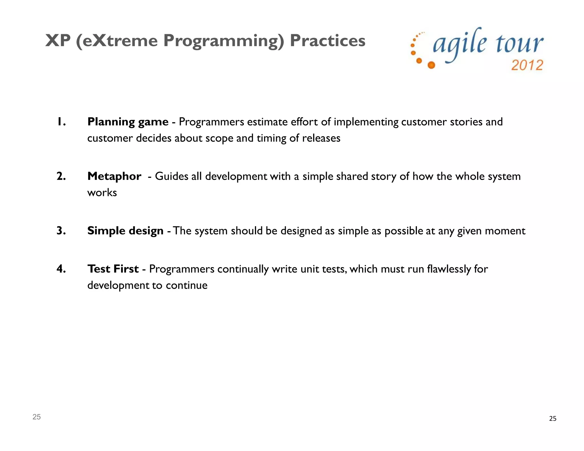 25
XP (eXtreme Programming) Practices
25
1. Planning game - Programmers estimate effort of implementing customer stories and
customer decides about scope and timing of releases
2. Metaphor - Guides all development with a simple shared story of how the whole system
works
3. Simple design - The system should be designed as simple as possible at any given moment
4. Test First - Programmers continually write unit tests, which must run flawlessly for
development to continue
 