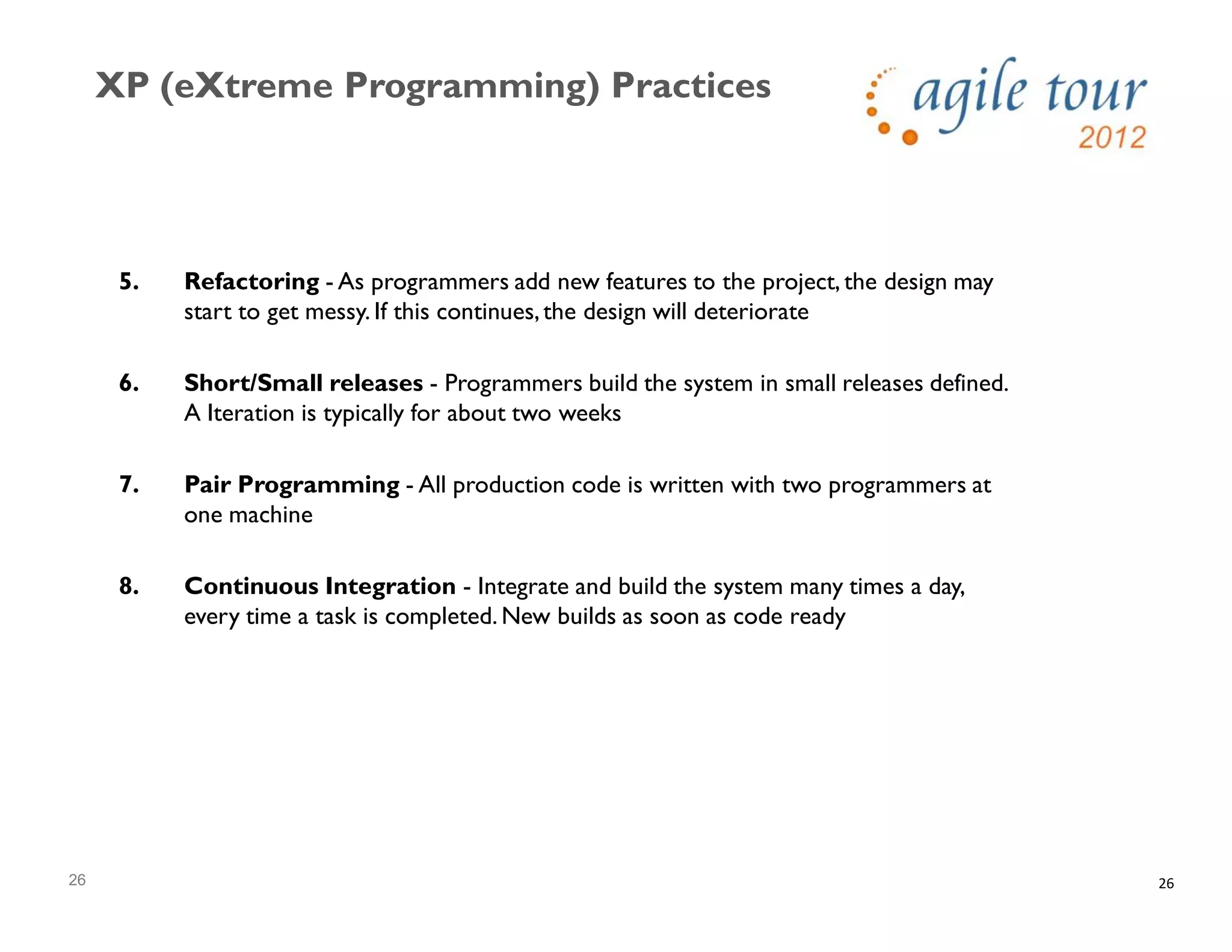 26
XP (eXtreme Programming) Practices
26
5. Refactoring - As programmers add new features to the project, the design may
start to get messy. If this continues,the design will deteriorate
6. Short/Small releases - Programmers build the system in small releases defined.
A Iteration is typically for about two weeks
7. Pair Programming - All production code is written with two programmers at
one machine
8. Continuous Integration - Integrate and build the system many times a day,
every time a task is completed. New builds as soon as code ready
 
