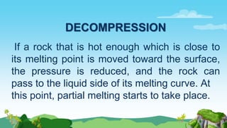 DECOMPRESSION
If a rock that is hot enough which is close to
its melting point is moved toward the surface,
the pressure is reduced, and the rock can
pass to the liquid side of its melting curve. At
this point, partial melting starts to take place.
 