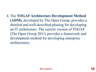 4. The TOGAF Architecture Development Method
(ADM), developed by The Open Group, provides a
detailed and well-described phasing for developing
an IT architecture. The current version of TOGAF
(The Open Group 2011) provides a framework and
development method for developing enterprise
architectures.
EA: Lecture 4 10
 