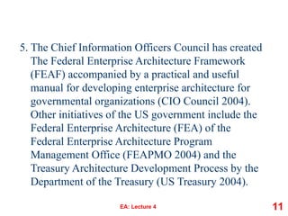 5. The Chief Information Officers Council has created
The Federal Enterprise Architecture Framework
(FEAF) accompanied by a practical and useful
manual for developing enterprise architecture for
governmental organizations (CIO Council 2004).
Other initiatives of the US government include the
Federal Enterprise Architecture (FEA) of the
Federal Enterprise Architecture Program
Management Office (FEAPMO 2004) and the
Treasury Architecture Development Process by the
Department of the Treasury (US Treasury 2004).
EA: Lecture 4 11
 