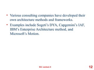 • Various consulting companies have developed their
own architecture methods and frameworks.
• Examples include Sogeti’s DYA, Capgemini’s IAF,
IBM’s Enterprise Architecture method, and
Microsoft’s Motion.
EA: Lecture 4 12
 