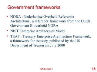 Government frameworks
• NORA : Nederlandse Overheid Referentie
Architectuur , a reference framework from the Dutch
Government E-overheid NORA
• NIST Enterprise Architecture Model
• TEAF : Treasury Enterprise Architecture Framework,
a framework for treasury, published by the US
Department of Treasuryin July 2000
EA: Lecture 4 18
 