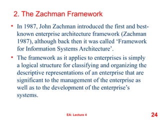 2. The Zachman Framework
• In 1987, John Zachman introduced the first and best-
known enterprise architecture framework (Zachman
1987), although back then it was called ‘Framework
for Information Systems Architecture’.
• The framework as it applies to enterprises is simply
a logical structure for classifying and organizing the
descriptive representations of an enterprise that are
significant to the management of the enterprise as
well as to the development of the enterprise’s
systems.
EA: Lecture 4 24
 